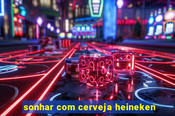 sonhar com cerveja heineken